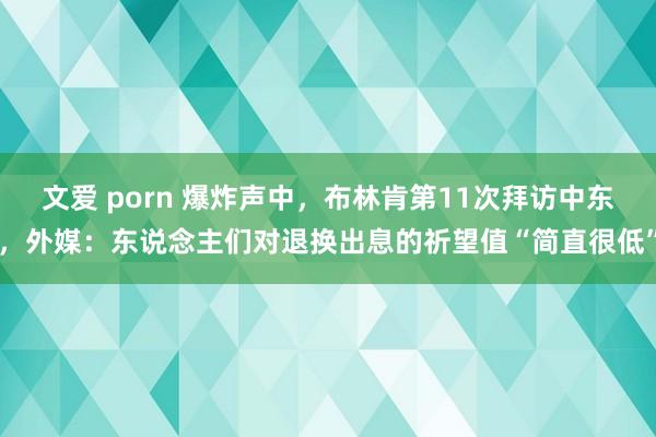 文爱 porn 爆炸声中，布林肯第11次拜访中东，外媒：东说念主们对退换出息的祈望值“简直很低”