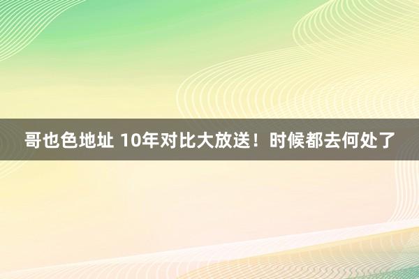 哥也色地址 10年对比大放送！时候都去何处了