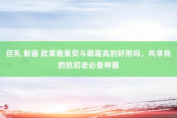 巨乳 動画 欧莱雅紫熨斗眼霜真的好用吗，共享我的抗初老必备神器