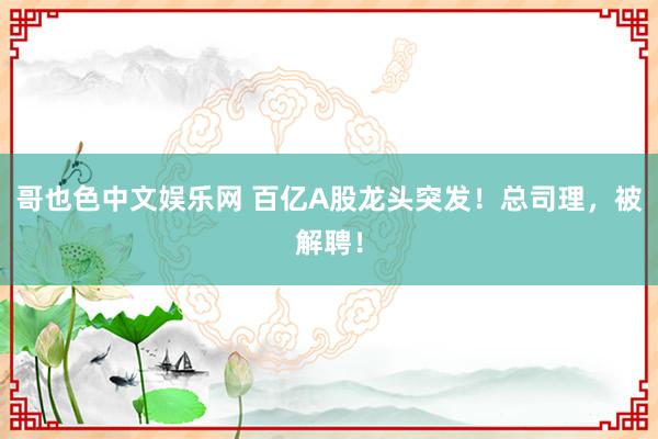 哥也色中文娱乐网 百亿A股龙头突发！总司理，被解聘！