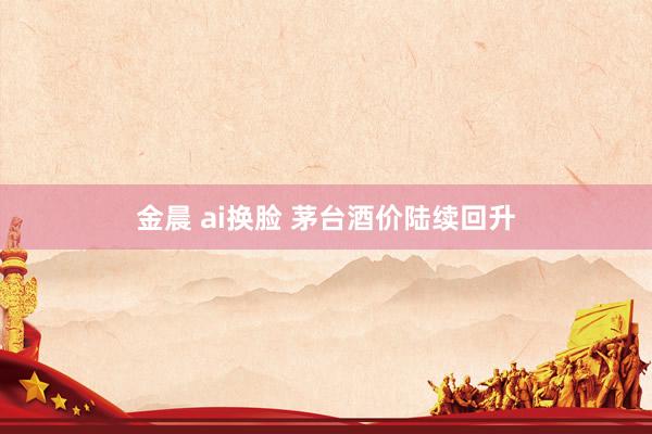 金晨 ai换脸 茅台酒价陆续回升