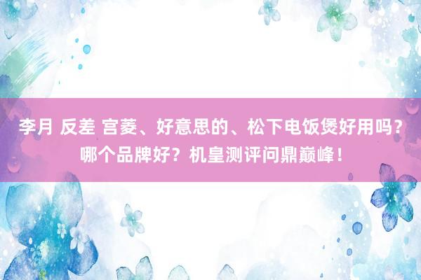 李月 反差 宫菱、好意思的、松下电饭煲好用吗？哪个品牌好？机皇测评问鼎巅峰！