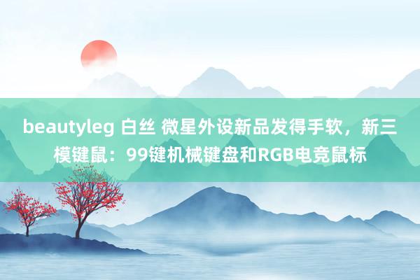 beautyleg 白丝 微星外设新品发得手软，新三模键鼠：99键机械键盘和RGB电竞鼠标