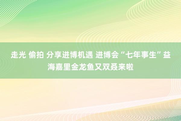 走光 偷拍 分享进博机遇 进博会“七年事生”益海嘉里金龙鱼又双叒来啦