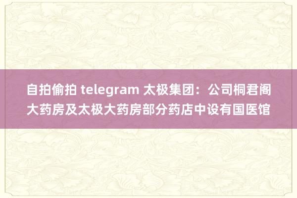 自拍偷拍 telegram 太极集团：公司桐君阁大药房及太极大药房部分药店中设有国医馆
