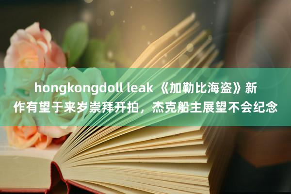 hongkongdoll leak 《加勒比海盗》新作有望于来岁崇拜开拍，杰克船主展望不会纪念