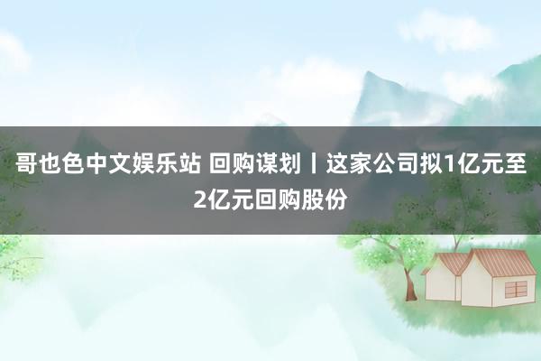 哥也色中文娱乐站 回购谋划丨这家公司拟1亿元至2亿元回购股份