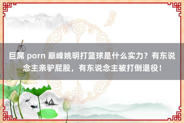 巨屌 porn 巅峰姚明打篮球是什么实力？有东说念主亲驴屁股，有东说念主被打倒退役！