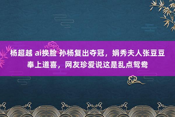 杨超越 ai换脸 孙杨复出夺冠，娟秀夫人张豆豆奉上道喜，网友珍爱说这是乱点鸳鸯
