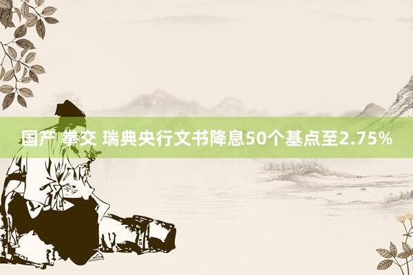国产 拳交 瑞典央行文书降息50个基点至2.75%