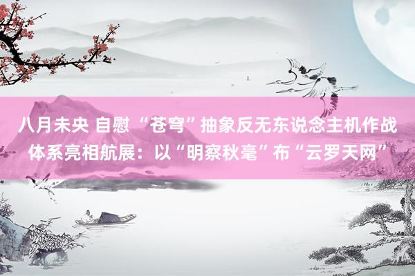 八月未央 自慰 “苍穹”抽象反无东说念主机作战体系亮相航展：以“明察秋毫”布“云罗天网”
