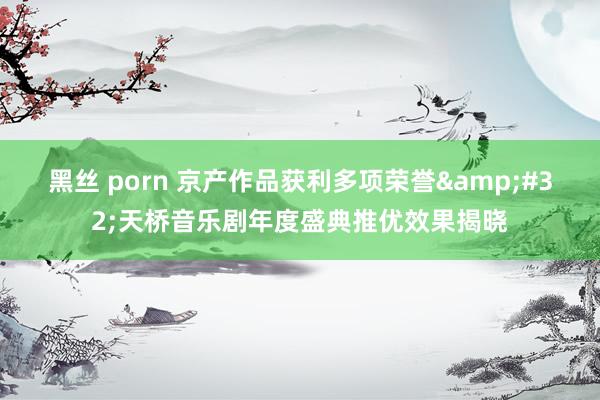 黑丝 porn 京产作品获利多项荣誉&#32;天桥音乐剧年度盛典推优效果揭晓