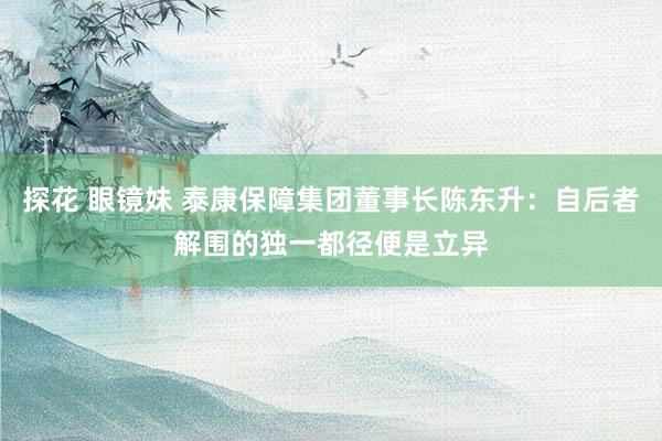 探花 眼镜妹 泰康保障集团董事长陈东升：自后者解围的独一都径便是立异