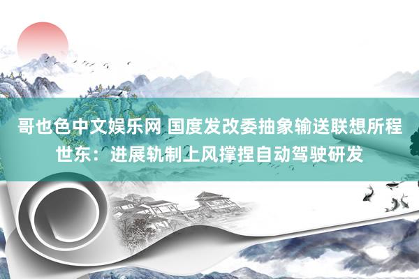 哥也色中文娱乐网 国度发改委抽象输送联想所程世东：进展轨制上风撑捏自动驾驶研发