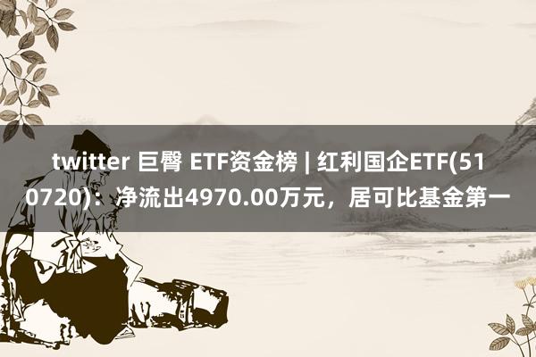 twitter 巨臀 ETF资金榜 | 红利国企ETF(510720)：净流出4970.00万元，居可比基金第一