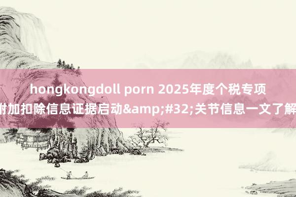 hongkongdoll porn 2025年度个税专项附加扣除信息证据启动&#32;关节信息一文了解！