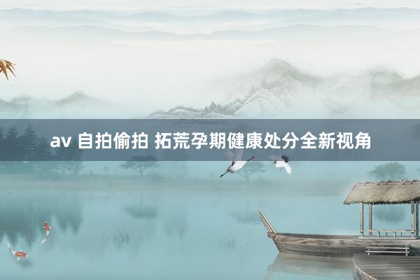 av 自拍偷拍 拓荒孕期健康处分全新视角