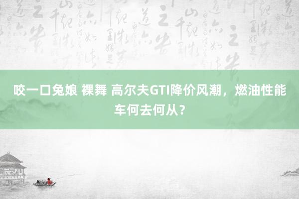 咬一口兔娘 裸舞 高尔夫GTI降价风潮，燃油性能车何去何从？