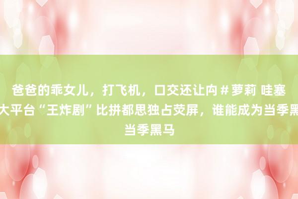爸爸的乖女儿，打飞机，口交还让禸＃萝莉 哇塞四大平台“王炸剧”比拼都思独占荧屏，谁能成为当季黑马