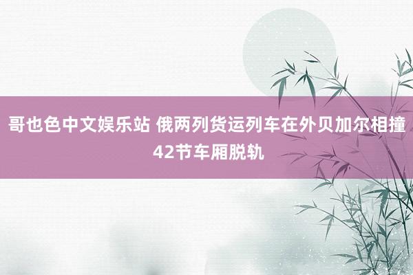 哥也色中文娱乐站 俄两列货运列车在外贝加尔相撞 42节车厢脱轨
