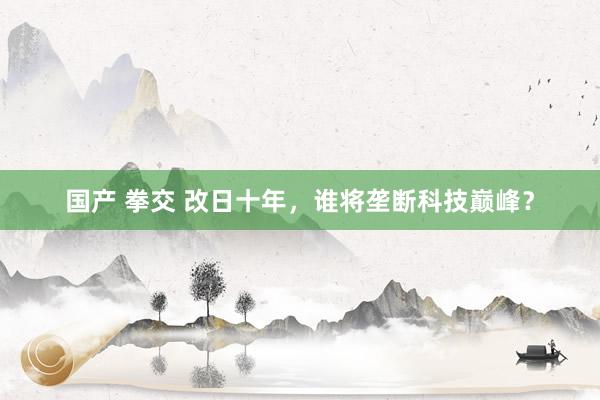 国产 拳交 改日十年，谁将垄断科技巅峰？