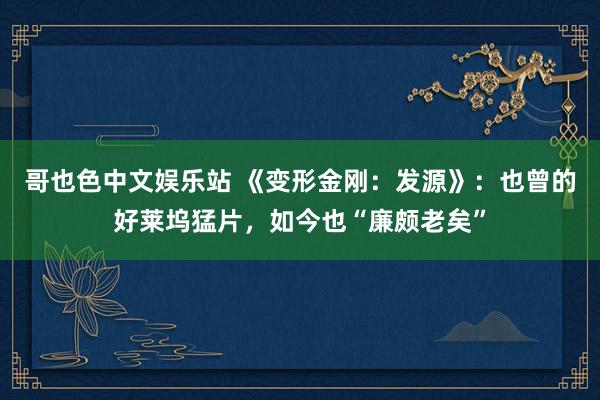 哥也色中文娱乐站 《变形金刚：发源》：也曾的好莱坞猛片，如今也“廉颇老矣”