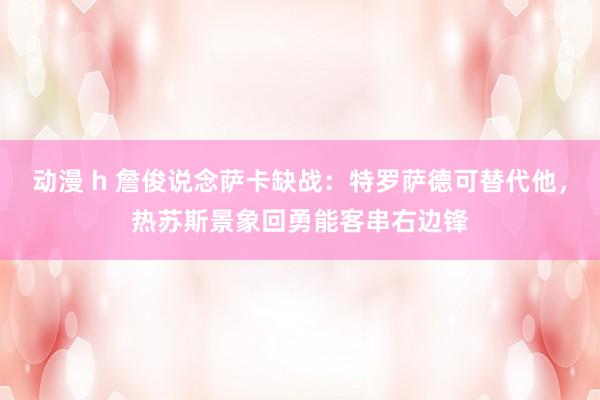 动漫 h 詹俊说念萨卡缺战：特罗萨德可替代他，热苏斯景象回勇能客串右边锋