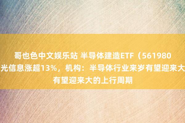 哥也色中文娱乐站 半导体建造ETF（561980）飘红，海光信息涨超13%，机构：半导体行业来岁有望迎来大的上行周期