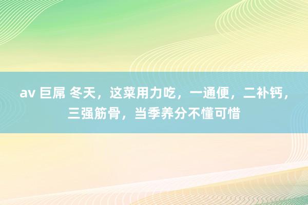 av 巨屌 冬天，这菜用力吃，一通便，二补钙，三强筋骨，当季养分不懂可惜