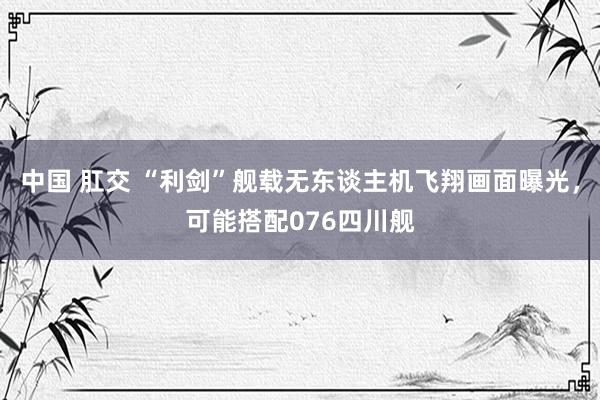 中国 肛交 “利剑”舰载无东谈主机飞翔画面曝光，可能搭配076四川舰
