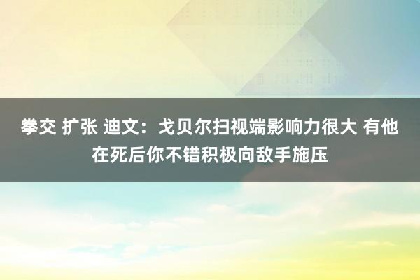 拳交 扩张 迪文：戈贝尔扫视端影响力很大 有他在死后你不错积极向敌手施压