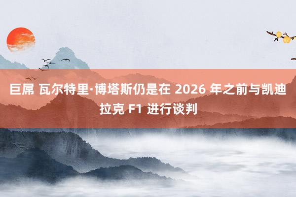 巨屌 瓦尔特里·博塔斯仍是在 2026 年之前与凯迪拉克 F1 进行谈判