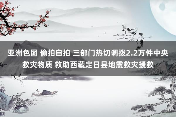 亚洲色图 偷拍自拍 三部门热切调拨2.2万件中央救灾物质 救助西藏定日县地震救灾援救