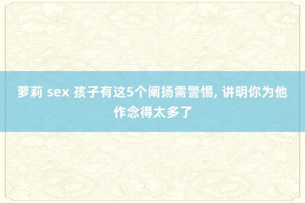 萝莉 sex 孩子有这5个阐扬需警惕， 讲明你为他作念得太多了