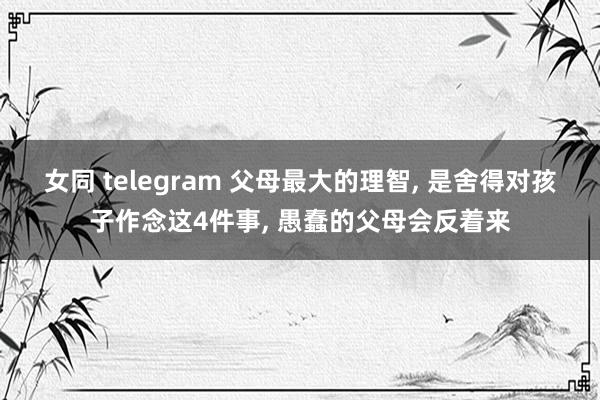 女同 telegram 父母最大的理智， 是舍得对孩子作念这4件事， 愚蠢的父母会反着来