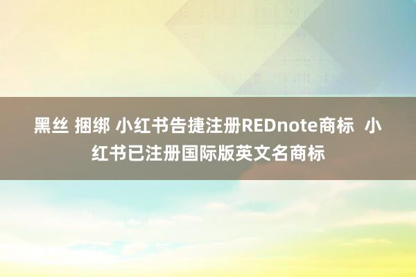黑丝 捆绑 小红书告捷注册REDnote商标  小红书已注册国际版英文名商标