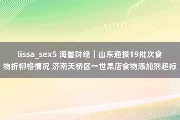 lissa_sex5 海量财经｜山东通报19批次食物折柳格情况 济南天桥区一世果店食物添加剂超标