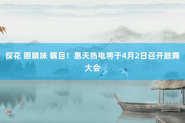 探花 眼睛妹 瞩目！惠天热电将于4月2日召开鼓舞大会