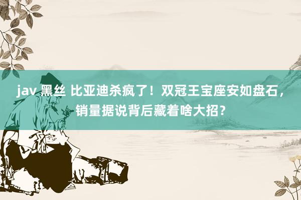 jav 黑丝 比亚迪杀疯了！双冠王宝座安如盘石，销量据说背后藏着啥大招？