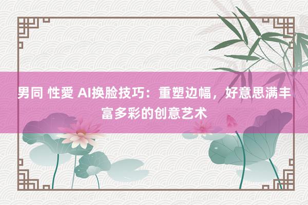 男同 性愛 AI换脸技巧：重塑边幅，好意思满丰富多彩的创意艺术