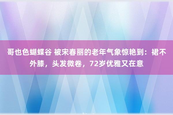 哥也色蝴蝶谷 被宋春丽的老年气象惊艳到：裙不外膝，头发微卷，72岁优雅又在意
