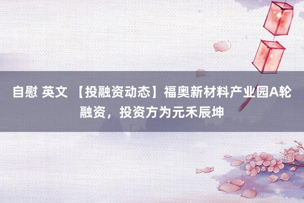 自慰 英文 【投融资动态】福奥新材料产业园A轮融资，投资方为元禾辰坤