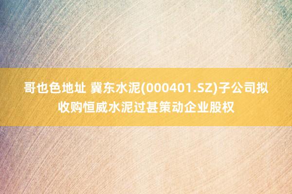 哥也色地址 冀东水泥(000401.SZ)子公司拟收购恒威水泥过甚策动企业股权