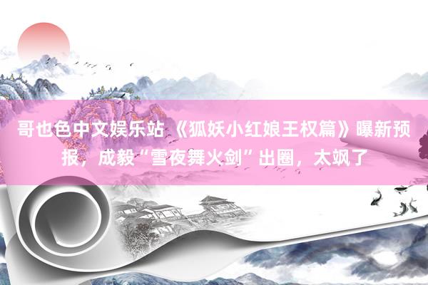 哥也色中文娱乐站 《狐妖小红娘王权篇》曝新预报，成毅“雪夜舞火剑”出圈，太飒了