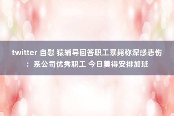 twitter 自慰 猿辅导回答职工暴毙称深感悲伤：系公司优秀职工 今日莫得安排加班